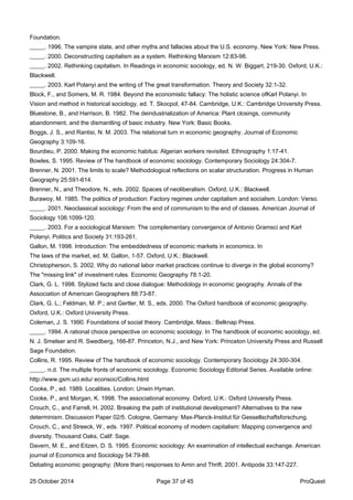 Foundation.
_____. 1996. The vampire state, and other myths and fallacies about the U.S. economy. New York: New Press.
_____. 2000. Deconstructing capitalism as a system. Rethinking Marxism 12:83-98.
_____. 2002. Rethinking capitalism. In Readings in economic sociology, ed. N. W. Biggart, 219-30. Oxford, U.K.:
Blackwell.
_____. 2003. Karl Polanyi and the writing of The great transformation. Theory and Society 32:1-32.
Block, F., and Somers, M. R. 1984. Beyond the economistic fallacy: The holistic science ofKarl Polanyi. In
Vision and method in historical sociology, ed. T. Skocpol, 47-84. Cambridge, U.K.: Cambridge University Press.
Bluestone, B., and Harrison, B. 1982. The deindustrialization of America: Plant closings, community
abandonment, and the dismantling of basic industry. New York: Basic Books.
Boggs, J. S., and Rantisi, N. M. 2003. The relational turn in economic geography. Journal of Economic
Geography 3:109-16.
Bourdieu, P. 2000. Making the economic habitus: Algerian workers revisited. Ethnography 1:17-41.
Bowles, S. 1995. Review of The handbook of economic sociology. Contemporary Sociology 24:304-7.
Brenner, N. 2001. The limits to scale? Methodological reflections on scalar structuration. Progress in Human
Geography 25:591-614.
Brenner, N., and Theodore, N., eds. 2002. Spaces of neoliberalism. Oxford, U.K.: Blackwell.
Burawoy, M. 1985. The politics of production: Factory regimes under capitalism and socialism. London: Verso.
_____. 2001. Neoclassical sociology: From the end of communism to the end of classes. American Journal of
Sociology 106:1099-120.
_____. 2003. For a sociological Marxism: The complementary convergence of Antonio Gramsci and Karl
Polanyi. Politics and Society 31:193-261.
Gallon, M. 1998. Introduction: The embeddedness of economic markets in economics. In
The laws of the market, ed. M. Gallon, 1-57. Oxford, U.K.: Blackwell.
Christopherson, S. 2002. Why do national labor market practices continue to diverge in the global economy?
The "missing link" of investment rules. Economic Geography 78:1-20.
Clark, G. L. 1998. Stylized facts and close dialogue: Methodology in economic geography. Annals of the
Association of American Geographers 88:73-87.
Clark, G. L.; Feldman, M. P.; and Gertler, M. S., eds. 2000. The Oxford handbook of economic geography.
Oxford, U.K.: Oxford University Press.
Coleman, J. S. 1990. Foundations of social theory. Cambridge, Mass.: Belknap Press.
_____. 1994. A rational choice perspective on economic sociology. In The handbook of economic sociology, ed.
N. J. Smelser and R. Swedberg, 166-87. Princeton, N.J., and New York: Princeton University Press and Russell
Sage Foundation.
Collins, R. 1995. Review of The handbook of economic sociology. Contemporary Sociology 24:300-304.
_____. n.d. The multiple fronts of economic sociology. Economic Sociology Editorial Series. Available online:
http://www.gsm.uci.edu/ econsoc/Collins.html
Cooke, P., ed. 1989. Localities. London: Unwin Hyman.
Cooke, P., and Morgan, K. 1998. The associational economy. Oxford, U.K.: Oxford University Press.
Crouch, C., and Farrell, H. 2002. Breaking the path of institutional development? Alternatives to the new
determinism. Discussion Paper 02/5. Cologne, Germany: Max-Planck-Institut für Gessellschaftsforschung.
Crouch, C., and Streeck, W., eds. 1997. Political economy of modern capitalism: Mapping convergence and
diversity. Thousand Oaks, Calif: Sage.
Davern, M. E., and Eitzen, D. S. 1995. Economic sociology: An examination of intellectual exchange. American
journal of Economics and Sociology 54:79-88.
Debating economic geography: (More than) responses to Amin and Thrift. 2001. Antipode 33:147-227.
25 October 2014 Page 37 of 45 ProQuest
 