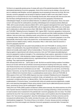 Yet there is an apparently growing sense of unease with some of the potential downsides of this self-
administered decentering of economic geography. Some of the concerns may be strategic, since as just one
part of a relatively small discipline, economic geography may be spreading its resources too thinly. But more
seriously, economic geography may be losing its capacity to speak for itself or even about itself; it may be
splintering into no more than the sum of its increasingly diverse parts. More seriously still, there are some who
fear that these centrifugal tendencies may be undermining economic geography's theoretical and
methodological integrity, its social and political relevance, its collective spirit and purpose. Hence, the recent
concern with issues like the subdiscipline's prevailing methodological and conceptual practices (Markusen
1999); with its social and policy relevance (Martin 2001); with its apparent estrangement from some "big picture"
issues of political-economic restructuring (Wills 2002); with its Anglocentricity (Olds 200Ib); and, not the least,
with its relationship to orthodox economics (Clark 1998; Martin 1999; Clark, Feldman, and Gertler 2000; Amin
and Thrift 2000; "Debating Economic Geography" 2001; Agnew 2002). If economic geography is having some
kind of anxiety attack, or if it is simply experiencing one of its sporadic-and often healthy-episodes of critical self-
reflection, there are surely many underlying causes, just as there are a variety of symptoms. It is becoming
increasingly evident, though, that the contested nature of "the economic" in economic geography is one of the
diagnostically critical issues in play at the present time, not the least because it opens up so many wider
questions that are related to theory, method, and practice. What, in other words, does the economic in
economic geography stand for?
The underlying challenge here was posed most pointedly by Amin and Thrift (2000, 5); sensing a kind of
malaise in the subdiscipline, they argued that attempts to "revive economic geography as an imaginative,
relevant and socially useful subject" will turn fundamentally on "the kind of economic theory that is practiced."
Arguing against a rapprochement with orthodox economics, Amin and Thrift instead advocated playing to
economic geography's newfound strengths in "the understanding of open systems, appreciation of context, and
qualitative techniques," while developing a deeper engagement with various forms of heterodox economic
thought, such as evolutionary political economy, organizational theory, feminist economics, and economic
sociology. They urged economic geographers to
think seriously about whom we ... want to play out with. We think we would be fooling ourselves if we believe
that we can lie down with the lion [of orthodox economics] and become anything more than prey. Instead,.. . our
main friends should be in the new areas of economic study that are currently both flourishing and providing a
genuine ground for the kind of contributions we can make. . . . By standing on our own terms, out of the long
shadow of economics, we may then draw young researchers back into economic geography, as they see the
place of a different kind of economic theory in a postdisciplinary social science. (Amin and Thrift 2000, 8)
While aspects of Amin and Thrift's (2000) diagnosis have been contested ("Debating Economic Geography"
2001), the basic question that they posed is a pertinent, timely, and awkward one, even if the answer cannot be
constructed in similarly pithy terms. For Barnes (2001a, 162), the answer calls for a thoroughgoing
problematization of "economic theory," as practiced both inside and outside economics departments, coupled
with a more searching interrogation of those various strands of what may be called extra-Economic economic
theory, perceived by some to be the subdiscipline's "salvation."
Taking Amin and Thrift's (2000) question and Barnes's (200Ia) advice seriously, this article examines one of the
more important strands of heterodox economic theory-economic sociology-presenting a critical commentary on
its recent evolution and an assessment of its potential role in economic geography (and vice versa). The article
examines the rise of the "new economic sociology" (NES) to pose a set of questions about the development of
theory in the "new economic geographies"; about the methodological status of orthodox economics and the
conceptual and political status of the market; and about the scope, costs, and benefits of different forms of
interdisciplinary engagement. This choice of focus is not random, of course, because economic sociology is
arguably one of the most energetic and influential of economic geography's proximate fields. Concepts that
25 October 2014 Page 2 of 45 ProQuest
 