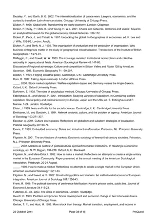 Dezalay, Y., and Garth, B. G. 2002. The internationalization of palace wars: Lawyers, economists, and the
contest to transform Latin American states. Chicago: University of Chicago Press.
Dicken, P. 1998. Global shift: Transforming the world economy. London: Chapman.
Dicken, P.; Kelly, P.; Olds, K.; and Yeung, H. W.c. 2001. Chains and networks, territories and scales: Towards
an analytical framework for the global economy. Global Networks 1:89-112.
Dickeii, P.; Peck, J.; and Tickell, A. 1997. Unpacking the global. In Geographies of economies, ed. R. Lee and
J. Wills, 158-66. London: Arnold.
Dicken, P., and Thrift, N. J. 1992. The organization of production and the production of organization: Why
business enterprises matter in the study of geographical industrialization. Transactions of the Institute of British
Geographers 17:279-91.
DiMaggio, P., and Powell, W. W. 1983. The iron cage revisited: Institutional isomorphism and collective
rationality in organizational fields. American Sociological Review 48:147-60.
Discussion of Regional advantage: Culture and competition in Silicon Valley and Route 128 by AnnaLee
Saxenian. 1995. Economic Geography 71:199-207.
Dobbin, F. 1994. Forging industrial policy. Cambridge, U.K.: Cambridge University Press.
Dore, R. 1987. Taking Japan seriously. London: Athlone Press.
_____. 2000. Stock market capitalism: Welfare capitalism-Japan and Germany versus the Anglo-Saxons.
Oxford, U.K.: Oxford University Press.
Durkheim, E. 1938. The rules of sociological method. Chicago: University of Chicago Press.
Ebbinghaus, B., and Manow, P. 2001. Introduction: Studying varieties of capitalism. In Comparing welfare
capitalism: Social policy and political economy in Europe, Japan and the USA, ed. B. Ebbinghaus and P.
Manow, 1-24. London: Routledge.
Elster, J. 1989. Nuts and bolts for the social sciences. Cambridge, U.K.: Cambridge University Press.
Emirbayer, M., and Goodwin, J. 1994. Network analysis, culture, and the problem of agency. American Journal
of Sociology 103:271-307.
Escobar, A. 2001. Culture sits in places: Reflections on globalism and subaltern strategies of localization.
Political Geography 20:139-74.
Evans, P. 1995. Embedded autonomy: States and industrial transformation. Princeton, NJ.: Princeton University
Press.
Fligstein, N. 2001. The architecture of markets: Economic sociology of twenty-first century societies. Princeton,
N.J.: Princeton University Press.
_____. 2002. Markets as politics: A politicalcultural approach to market institutions. In Readings in economic
sociology, ed. N. W. Biggart, 197-218. Oxford, U.K.: Blackwell.
Fligstein, N., and Mara-Drita, I. 1992. How to make a market: Reflections on attempts to create a single unitary
market in the European Community. Paper presented at the annual meeting of the American Sociological
Association, Pittsburgh, 20-24 August.
_____. 1996. How to make a market: Reflections on attempts to create a single market in the European Union.
American Journal of Sociology 102:1-33.
Fligstein, N., and Sweet, A. S. 2002. Constructing politics and markets: An institutionalist account of European
integration. American Journal of Sociology 107:1206-43.
Frank, R. 1996. The political economy of preference falsification: Kuran's private truths, public lies. Journal of
Economic Literature 34:115-23.
Fullbrook, E., ed. 2003. The crisis in economics. London: Routledge.
Geertz, C. 1963. Peddlers and princes: Social development and economic change in two Indonesian towns.
Chicago: University of Chicago Press.
Gerber, T. P., and Hout, M. 1998. More shock than therapy: Market transition, employment, and income in
25 October 2014 Page 38 of 45 ProQuest
 