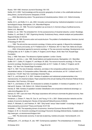 Russia, 1991-1995. American Journal of Sociology 104:1-50.
Gertler, M. S. 2002. Tacit knowledge and the economic geography of context, or the undefinable tacitness of
being (there). Journal of Economic Geography 3:75-99.
_____. 2004. Manufacturing culture: The governance of industrial practice. Oxford, U.K.: Oxford University
Press.
Gertler, M. S., and Wolfe, D. A., eds. 2002. Innovation and social learning: Institutional adaptation in an era of
technological change. Basingstoke, U.K.: Macmillan/Palgrave.
Gibson-Graham, J-K. 1996. The end of capitalism (as we knew it): A. feminist critique of political economy.
Oxford, U.K.: Blackwell.
Grabber, G., ed. 1993. The embedded firm: On the socioeconomics of industrial networks. London: Routledge.
Grabber, G., and Stark, D. 1997. Organizing diversity: Evolutionary theory, network analysis and postsocialism.
Regional Studies 31:533-44.
Granovetter, M. 1985. Economic action and social structure: The problem of embeddedness. American Journal
of Sociology 91:481-510.
_____. 1990. The old and the new economic sociology: A history and an agenda. In Beyond the marketplace:
Rethinking economy and society, ed. R. Friedland and A. F. Robertson, 89-112. New York: Aldine de Gruyter.
_____. 2002. A theoretical agenda for economic sociology. In The new economic sociology: Developments in an
emerging field, ed. M. F. Guillen, R. Collins, P. England, and M. Meyer, 35-60. New York: Russell Sage
Foundation.
Gray, J, 1998. Fake dawn; The delusions of global capitalism. London: Granta.
Gregory, D., and Urry, J., eds. 1985. Social relations and spatial structures. Basingstoke, U.K.: Macmillan.
Guillén, M. F.; Collins, R.; England, P.; and Meyer, M. 2002. The revival of economic sociology. In The new
economic sociology: Developments in an emerging field, ed. M. F. Guillen, R. Collins, P. England, and M.
Meyer, 1-32. New York: Russell Sage Foundation.
Hall, P. A. 1997. The role of interests, institutions, and ideas in the comparative political economy of the
industrialized nations. In Comparative politics: Rationality, culture, and structure, ed. M. I. Lichbach and A. S.
Zuckerman, 174-207. New York: Cambridge University Press.
Hall, P. A., and Gingerich, D. A. 2001. Varieties of capitalism and institutional complementarities in the
macroeconomy: An empirical analysis. Paper presented at the annual meeting of the American Political Science
Association, San Francisco, 30 August.
Hall, P. A., and Soskice, D. 2001. An introduction to varieties of capitalism. In Varieties of capitalism, ed. P. A.
Hall and D. Soskice, 1-68. Oxford, U.K.: Oxford University Press.
Hancké, B. 1999. Varieties of capitalism revisited: Globalisation and comparative institutional advantage. La
Lettre de la Regulation 30:1-4.
Harrison, B. 1997. Lean and mean: Why large corporations will continue to dominate the global economy. New
York: Guilford Press.
Henderson, J.; Dicken, P.; Hess, M.; Coe, N.; and Yeung, H. W.-c. 2001. Global production networks and the
analysis of economic development. Review of International Political Economy 9:436-64,
Hirsch, P.; Michaels, S.; and Friedman, R. 1987. "Dirty hands" versus "clean models": Is sociology in danger of
being seduced by economics? Theory and Society 16:317-36.
Hirshleifer, J. 1985. The expanding domain of economics. American Economic Review 85:53-68.
Hodgson, G. M. n.d. Economic sociology-Or econology? Economic Sociology Editorial Series. Available online:
http://www.gsm. uci.edu/econsoc/Hodgson.html
_____. 1984. The democratic economy: A new look at planning, markets and power. Harmondsworth, U.K.:
Penguin.
Hollingsworth, J. R., and Boyer, R., eds. 1997. Contemporary capitalism: The embeddedness of institutions.
25 October 2014 Page 39 of 45 ProQuest
 
