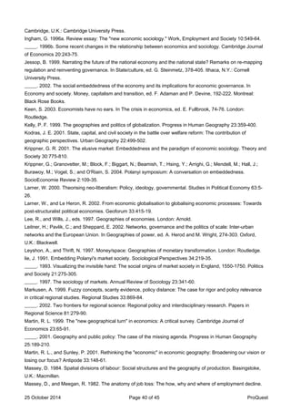 Cambridge, U.K.: Cambridge University Press.
Ingham, G. 1996a. Review essay: The "new economic sociology." Work, Employment and Society 10:549-64.
_____. 1996b. Some recent changes in the relationship between economics and sociology. Cambridge Journal
of Economics 20:243-75.
Jessop, B. 1999. Narrating the future of the national economy and the national state? Remarks on re-mapping
regulation and reinventing governance. In State/culture, ed. G. Steinmetz, 378-405. Ithaca, N.Y.: Cornell
University Press.
_____. 2002. The social embeddedness of the economy and its implications for economic governance. In
Economy and society. Money, capitalism and transition, ed. F. Adaman and P. Devine, 192-222. Montreal:
Black Rose Books.
Keen, S. 2003. Economists have no ears. In The crisis in economics, ed. E. Fullbrook, 74-76. London:
Routledge.
Kelly, P. F. 1999. The geographies and politics of globalization. Progress in Human Geography 23:359-400.
Kodras, J. E. 2001. State, capital, and civil society in the battle over welfare reform: The contribution of
geographic perspectives. Urban Geography 22:499-502.
Krippner, G. R. 2001. The elusive market: Embeddedness and the paradigm of economic sociology. Theory and
Society 30:775-810.
Krippner, G.; Granovetter, M.; Block, F.; Biggart, N.; Beamish, T.; Hsing, Y.; Arrighi, G.; Mendell, M.; Hall, J.;
Burawoy, M.; Vogel, S.; and O'Riain, S. 2004. Polanyi symposium: A conversation on embeddedness.
SocioEconomie Review 2:109-35.
Larner, W. 2000. Theorising neo-liberalism: Policy, ideology, governmental. Studies in Political Economy 63:5-
26.
Larner, W., and Le Heron, R. 2002. From economic globalisation to globalising economic processes: Towards
post-structuralist political economies. Geoforum 33:415-19.
Lee, R., and Wills, J., eds. 1997. Geographies of economies. London: Arnold.
Leitner, H.; Pavlik, C.; and Sheppard, E. 2002. Networks, governance and the politics of scale: Inter-urban
networks and the European Union. In Geographies of power, ed. A. Herod and M. Wright, 274-303. Oxford,
U.K.: Blackwell.
Leyshon, A., and Thrift, N. 1997. Money/space: Geographies of monetary transformation. London: Routledge.
lie, J. 1991. Embedding Polanyi's market society. Sociological Perspectives 34:219-35.
_____. 1993. Visualizing the invisible hand: The social origins of market society in England, 1550-1750. Politics
and Society 21:275-305.
_____. 1997. The sociology of markets. Annual Review of Sociology 23:341-60.
Markusen, A. 1999. Fuzzy concepts, scanty evidence, policy distance: The case for rigor and policy relevance
in critical regional studies. Regional Studies 33:869-84.
_____. 2002. Two frontiers for regional science: Regional policy and interdisciplinary research. Papers in
Regional Science 81:279-90.
Martin, R. L. 1999. The "new geographical turn" in economics: A critical survey. Cambridge Journal of
Economics 23:65-91.
_____. 2001. Geography and public policy: The case of the missing agenda. Progress in Human Geography
25:189-210.
Martin, R. L., and Sunley, P. 2001. Rethinking the "economic" in economic geography: Broadening our vision or
losing our focus? Antipode 33:148-61.
Massey, D. 1984. Spatial divisions of labour: Social structures and the geography of production. Basingstoke,
U.K.: Macmillan.
Massey, D., and Meegan, R. 1982. The anatomy of job loss: The how, why and where of employment decline.
25 October 2014 Page 40 of 45 ProQuest
 