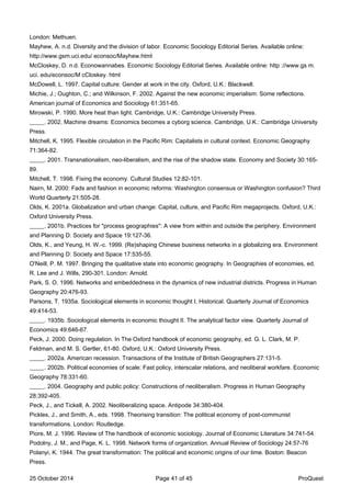 London: Methuen.
Mayhew, A. n.d. Diversity and the division of labor. Economic Sociology Editorial Series. Available online:
http://www.gsm.uci.edu/ econsoc/Mayhew.html
McCloskey, D. n.d. Econowannabes. Economic Sociology Editorial Series. Available online: http ://www.gs m.
uci. edu/econsoc/M cCloskey. html
McDowell, L. 1997. Capital culture: Gender at work in the city. Oxford, U.K.: Blackwell.
Michie, J.; Oughton, C.; and Wilkinson, F. 2002. Against the new economic imperialism: Some reflections.
American journal of Economics and Sociology 61:351-65.
Mirowski, P. 1990. More heat than light. Cambridge, U.K.: Cambridge University Press.
_____. 2002. Machine dreams: Economics becomes a cyborg science. Cambridge, U.K.: Cambridge University
Press.
Mitchell, K. 1995. Flexible circulation in the Pacific Rim: Capitalists in cultural context. Economic Geography
71:364-82.
_____. 2001. Transnationalism, neo-liberalism, and the rise of the shadow state. Economy and Society 30:165-
89.
Mitchell, T. 1998. Fixing the economy. Cultural Studies 12:82-101.
Nairn, M. 2000: Fads and fashion in economic reforms: Washington consensus or Washington confusion? Third
World Quarterly 21:505-28.
Olds, K. 2001a. Globalization and urban change: Capital, culture, and Pacific Rim megaprojects. Oxford, U.K.:
Oxford University Press.
_____. 2001b. Practices for "process geographies": A view from within and outside the periphery. Environment
and Planning D: Society and Space 19:127-36.
Olds, K., and Yeung, H. W.-c. 1999. (Re)shaping Chinese business networks in a globalizing era. Environment
and Planning D: Society and Space 17:535-55.
O'Neill, P. M. 1997. Bringing the qualitative state into economic geography. In Geographies of economies, ed.
R. Lee and J. Wills, 290-301. London: Arnold.
Park, S. O. 1996. Networks and embeddedness in the dynamics of new industrial districts. Progress in Human
Geography 20:476-93.
Parsons, T. 1935a. Sociological elements in economic thought I. Historical. Quarterly Journal of Economics
49:414-53.
_____. 1935b. Sociological elements in economic thought II. The analytical factor view. Quarterly Journal of
Economics 49:646-67.
Peck, J. 2000. Doing regulation. In The Oxford handbook of economic geography, ed. G. L. Clark, M. P.
Feldman, and M. S. Gertler, 61-80. Oxford, U.K.: Oxford University Press.
_____. 2002a. American recession. Transactions of the Institute of British Geographers 27:131-5.
_____. 2002b. Political economies of scale: Fast policy, interscalar relations, and neoliberal workfare. Economic
Geography 78:331-60.
_____. 2004. Geography and public policy: Constructions of neoliberalism. Progress in Human Geography
28:392-405.
Peck, J., and Tickell, A. 2002. Neoliberalizing space. Antipode 34:380-404.
Pickles, J., and Smith, A., eds. 1998. Theorising transition: The political economy of post-communist
transformations. London: Routledge.
Piore, M. J. 1996. Review of The handbook of economic sociology. Journal of Economic Literature 34:741-54.
Podolny, J. M., and Page, K. L. 1998. Network forms of organization. Annual Review of Sociology 24:57-76
Polanyi, K. 1944. The great transformation: The political and economic origins of our time. Boston: Beacon
Press.
25 October 2014 Page 41 of 45 ProQuest
 