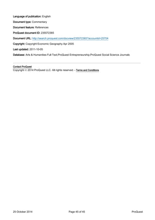 Language of publication: English
Document type: Commentary
Document feature: References
ProQuest document ID: 235572365
Document URL: http://search.proquest.com/docview/235572365?accountid=25704
Copyright: Copyright Economic Geography Apr 2005
Last updated: 2011-10-05
Database: Arts & Humanities Full Text,ProQuest Entrepreneurship,ProQuest Social Science Journals
_______________________________________________________________
Contact ProQuest
Copyright © 2014 ProQuest LLC. All rights reserved. - Terms and Conditions
25 October 2014 Page 45 of 45 ProQuest
 