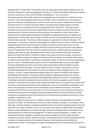 Swedberg 2004; cf. Triglia 2002). This situation throws into sharp relief questions that are related to how, and
with what consequences, economic geographers may "play out" in wider interdisciplinary fields and the extent to
which this can be done, as Amin and Thrift (2000, 8) pointedly put it, "on our own terms."
The positive argument of this article is that economic geography has much to gain from a deeper-and, at the
same time, more critical-engagement with economic sociology. The two subfields share a lot, including an
approach to theorizing and researching "the economic" that is, for the most part, robustly distinct from that of
orthodox economics. In contrast to the clean, abstract, and parsimonious modeling tradition of orthodox
economics, economic sociology and economic geography both have "dirty hands." They each produce
empirically rich accounts of concrete and socially situated economic processes; they each emphasize the
essential diversity of economic phenomena, favoring context-rich explanations in which history is taken
seriously; they each attach greater significance to plausibility and explanatory power than to elegance and
predictive power; and they each strive to explain, and often improve, the characteristically messy economic
worlds that they encounter. They share a similar language and, apparently, have things to talk about. This
conversation, it is argued here, should be a wide-ranging one. Although it would surely be a mistake to become
programmatically consumed with the limitations and flaws of orthodox economic theory, there is a need
explicitly to challenge the division of academic labor that concedes authority around issues that are related to
economic "fundamentals" (aka "the market") to neoclassical economics, while disciplines like sociology and
geography get to deal only with supposedly deviant formations, local curiosities, and various institutional
leftovers. As David Stark (2000, 2) remarked in relation to the project of economic sociology, "we would be
spinning our wheels if we leave the analysis of markets and economic relations to economists while focusing
our efforts on the social relations in which they are embedded." Maybe it is also time for economic geography to
get more "pushy," theoretically speaking, and to build new interdisciplinary alliances around such goals.
Providing a deliberately provocative review of the (actual and potential) connections between economic
geography and economic sociology, this article makes the case for a deeper, more selective, and more
purposeful engagement with those strands of economic sociology that make the boldest claims on "the
economic." Crucially, it means extending the dialogue beyond the confines of the NES and its networks-
andembeddedness paradigm, on the grounds that the strategy of intellectual coexistence with orthodox
economics tends to produce decontextualized and depoliticized readings of the economic. This strategy is
increasingly at odds with prevailing practices and positions within economic geography, given the recent
emphasis on the complex and constitutive roles of spatioinstitutional context. The argument of this article is that
such claims need to be pushed further and more aggressively, not as an act of disciplinary partisanship, but to
make a more productive contribution to the transdisciplinary cause of heterodox economics. The network
sociologies of the NES have a role to play here, but in many ways there are more constructive connections to
be made with macroeconomic sociology and heterodox political economy-in which the concept of a socially
constructed and variegated economy has real purchase and where economic geography has serious, if as yet
unrealized, contributions to make.
The article is divided into two parts. Part 1 presents a critical commentary on the development of the NES,
focusing on its origins, its relationship with economics, its self-constitution as a project, its contributions, and its
limits. Here, the article develops a somewhat sympathetic critique of the network sociologies that lie at the heart
of the NES. This critique is followed, in Part 2, by a discussion of the scope of a different kind of conversation
between economic geography and economic sociology, focused on overlapping issues of theoretical concern
and the potential for mutually informing engagement. The tasks of economic geography, it is argued, must
extend beyond network cartography to embrace issues that are related to the social, spatial, and scalar
constitution of economic systems, identities, processes, and development paths. It means superseding the NES
convention of visualizing networks in the analytical foreground, while leaving only fuzzily defined and
undertheorized "context" in the background. It means reconnecting with some of the long-standing concerns of
25 October 2014 Page 4 of 45 ProQuest
 