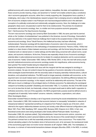 political economy-with uneven development, power relations, inequalities, the state, and exploitation-since
these concerns provide meaning, shape, and dynamism to "context" and enable context to play a constitutive
role in economic-geographic accounts, rather than a merely supporting role. Geographers have a positive, if
challenging, role to play in the interdisciplinary research program that is emerging around a radically different
form of economic analysis-rooted in neo-Polanyian and macrosociological traditions and in the attendant
conception of a politically constructed and institutionally variegated economy. Here, the challenge is to make
geographic ideas count, not passively to wait for them to be (re)discovered. The promise of a broadened
conversation with economic sociology, then, is a bolder and more purposive economic geography.
Part 1: Not Economics-The New Economic Sociology
The term new economic sociology was coined by Mark Granovetter in 1985, the same year that his seminal
article on the "problem of embeddedness" was published in the American Journal of Sociology. Granovetter's
work was distinctive in the explicit rhetorical challenge that it made to the accepted division of labor between
economics and sociology. Since Talcott Parsons, this intellectual boundary had been effectively
institutionalized. Parsonian sociology left the determination of economic rules to the economists, which it
combined with a certain deference to the methodology of neoclassical economics. Parsons (1935a, 1935b) had
insisted on a clear division of labor between economics and sociology, with the former being the proper domain
of abstract work on rational actors in market settings and the latter being concerned with cultural norms, social
values, and economic institutions. At the time, Parsons was especially critical of one of economic sociology's
potential allies in exile-institutional economics-for its disdain for analytical abstraction and its overconcretized
view of economic "reality" (Granovetter 1990; Velthuis 1999; Richter 2001). In fact, the next half century would
see both institutional economics and economic sociology recede into insignificance, while economics-having
been granted "the market"-bowled along its independent course.
Against this background, Granovetter took issue with the marginal role that was assigned to sociology in
economic analysis. He was not content to leave the big questions of economic rationality to the economists,
while sociologists busied themselves with the secondary tasks of studying ostensibly irrational actions, cultural
deviations, and suboptimal institutions. The NES would no longer passively cohabitate with economics, so the
argument went, but would instead seek to contest economic explanations: the defining difference between the
old and the new economic sociology, in this respect, would be its relationship with economics. The task of the
NES was to mount a challenge to the privileged claims of orthodox economics "by elaborating the sociological
viewpoint as forcefully as possible" (Swedberg and Granovetter 1992, 7). In practice, the bite of the NES would
turn out to be less than its bark, but rhetorically, at least, the project would seek to define itself in opposition to
(orthodox) economics. And out of this opposition, the NES's programmatic purpose would be defined around a
variegated set of ostensibly "extra-market" concerns: networks, institutions, organizations, and culture.
When Sociologists Attack ...
Granovetter revisited Polanyi to develop a set of arguments concerning the social embeddedness of economic
action. Granovetter's (1985, 504) insistence that economic behavior is inescapably "embedded in networks of
interpersonal relations" represented something of a departure from Polanyi's original use of the term, which
referred to the organic relationship between economy and society under different historical configurations (see
Block 1991; Piore 1996; Swedberg 1997; Jessop 2002; Burawoy 2003; Krippner et al. 2004). In fact, new
theoretical constructions were being developed under loosely defined Polanyian labels. According to
Granovetter (1990, 98, emphasis added), "[by] embeddedness I mean that economic actions, outcomes, and
institutions are affected by actors' personal relations and by the structure of the overall network of relations."
The pertinent contrast here is with that essentially antisocial character, homo economicus: "The model of the
rational calculating subject is the foundation stone of all economics and, at its narrowest, the neoclassical model
of the economising agent does not involve human interaction at all" (Ingham 1996b, 246). The marketplace, in
this sense, is a domain of instrumental transactions between strangers (Bourdieu 2000). In the NES, in contrast,
25 October 2014 Page 5 of 45 ProQuest
 