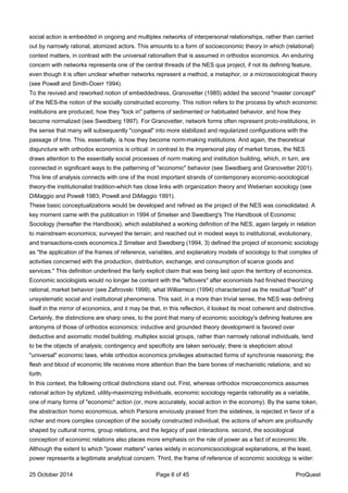 social action is embedded in ongoing and multiplex networks of interpersonal relationships, rather than carried
out by narrowly rational, atomized actors. This amounts to a form of socioeconomic theory in which (relational)
context matters, in contrast with the universal rationalism that is assumed in orthodox economics. An enduring
concern with networks represents one of the central threads of the NES qua project, if not its defining feature,
even though it is often unclear whether networks represent a method, a metaphor, or a microsociological theory
(see Powell and Smith-Doerr 1994).
To the revived and reworked notion of embeddedness, Granovetter (1985) added the second "master concept"
of the NES-the notion of the socially constructed economy. This notion refers to the process by which economic
institutions are produced, how they "lock in" patterns of sedimented or habituated behavior, and how they
become normalized (see Swedberg 1997). For Granovetter, network forms often represent proto-institutions, in
the sense that many will subsequently "congeal" into more stabilized and regularized configurations with the
passage of time. This, essentially, is how they become norm-making institutions. And again, the theoretical
disjuncture with orthodox economics is critical: in contrast to the impersonal play of market forces, the NES
draws attention to the essentially social processes of norm making and institution building, which, in turn, are
connected in significant ways to the patterning of "economic" behavior (see Swedberg and Granovetter 2001).
This line of analysis connects with one of the most important strands of contemporary economic-sociological
theory-the institutionalist tradition-which has close links with organization theory and Weberian sociology (see
DiMaggio and Powell 1983; Powell and DiMaggio 1991).
These basic conceptualizations would be developed and refined as the project of the NES was consolidated. A
key moment came with the publication in 1994 of Smelser and Swedberg's The Handbook of Economic
Sociology (hereafter the Handbook), which established a working definition of the NES, again largely in relation
to mainstream economics; surveyed the terrain; and reached out in modest ways to institutional, evolutionary,
and transactions-costs economics.2 Smelser and Swedberg (1994, 3) defined the project of economic sociology
as "the application of the frames of reference, variables, and explanatory models of sociology to that complex of
activities concerned with the production, distribution, exchange, and consumption of scarce goods and
services." This definition underlined the fairly explicit claim that was being laid upon the territory of economics.
Economic sociologists would no longer be content with the "leftovers" after economists had finished theorizing
rational, market behavior (see Zafirovski 1999), what Williamson (1994) characterized as the residual "tosh" of
unsystematic social and institutional phenomena. This said, in a more than trivial sense, the NES was defining
itself in the mirror of economics, and it may be that, in this reflection, it looked its most coherent and distinctive.
Certainly, the distinctions are sharp ones, to the point that many of economic sociology's defining features are
antonyms of those of orthodox economics: inductive and grounded theory development is favored over
deductive and axiomatic model building; multiplex social groups, rather than narrowly rational individuals, tend
to be the objects of analysis; contingency and specificity are taken seriously; there is skepticism about
"universal" economic laws, while orthodox economics privileges abstracted forms of synchronie reasoning; the
flesh and blood of economic life receives more attention than the bare bones of mechanistic relations; and so
forth.
In this context, the following critical distinctions stand out. First, whereas orthodox microeconomics assumes
rational action by stylized, utility-maximizing individuals, economic sociology regards rationality as a variable,
one of many forms of "economic" action (or, more accurately, social action in the economy). By the same token,
the abstraction homo economicus, which Parsons enviously praised from the sidelines, is rejected in favor of a
richer and more complex conception of the socially constructed individual, the actions of whom are profoundly
shaped by cultural norms, group relations, and the legacy of past interactions. second, the sociological
conception of economic relations also places more emphasis on the role of power as a fact of economic life.
Although the extent to which "power matters" varies widely in economicsociological explanations, at the least,
power represents a legitimate analytical concern. Third, the frame of reference of economic sociology is wider:
25 October 2014 Page 6 of 45 ProQuest
 