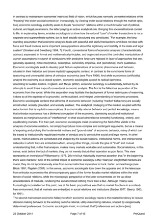 in contrast to mainstream economies' restricted field of vision, which focuses narrowly on market relations while
"freezing" the wider societal context (or, increasingly, by viewing wider social relations through the market optic,
too), economic sociology explicitly seeks to locate "economic" relations within a much broader set of political,
cultural, and legal parameters, the latter playing an active analytical role. Bringing this socioinstitutional context
to life, in explanatory terms, enables sociologists to show how the rational "core" of market transactions is not a
separate and superordinate sphere, but is itself socially structured and constituted. "For example, the long-
standing assumption that economic analysis deals with peaceful and lawful transactions and does not deal with
force and fraud involves some important presuppositions about the legitimacy and stability of the state and legal
system" (Smelser and Swedberg 1994, 7). Fourth, conventional forms of economic analysis (characteristically
abstract, expressed in formal and mathematical principles, and organized around the controlled manipulation of
a priori assumptions in search of conclusions with predictive force) are rejected in favor of approaches that are,
generally speaking, more interpretive, descriptive, concretely empirical, and (sometimes) more qualitative.
Economic sociologists seek to develop post factum explanations of economic phenomena and behavior,
situated in their historical and (more implicitly) geographic context, in contrast to the synchronie forms of
reasoning and universalist claims of orthodox economics (see Piore 1996). And while economists (artificially)
analyze the economy as a closed system, economic sociologists accept its radical openness.
According to Guillén, Collins, England, and Meyer (2002), economic sociology is substantially defined by its
attempts to avoid three traps of conventional economic analysis. The first is the fallacious separation of the
economic from the social. While this separation may facilitate the deployment of formal techniques of reasoning,
it does so at the expense of a grounded, contextualized, and integral understanding of economic processes.
Economic sociologists contend that all forms of economic behavior (including "market" behaviors) are socially
constructed, socially grounded, and socially enabled. The analytical privileging of the market, coupled with the
reductionism that is implicit in assumptions of economically rational behavior and perfect knowledge, means
that orthodox economics has a blinkered conception of the economic, dismissing social and institutional
relations as marginal sources of "interference" in what would otherwise be smoothly functioning, orderly, and
equilibrating markets. For their part, economic sociologists insist on widening the field of the visible in the
analysis of economic relations, not simply to produce more complex and contingent arguments, but as a means
of exposing and probing the fundamental motives and "ground rules" of economic behavior, many of which can
be traced to institutionally regularized modes of conduct and to constitutive social and legal norms. In other
words, market actions are constituted and shaped by the social relations, institutional norms, and interpersonal
networks in which they are embedded-which, among other things, provide the glue of "trust" and mutual
understanding that, in the final analysis, makes many markets workable and sustainable. Social relations, in this
sense, exist before the fact of markets; they do not merely disturb their operation ex post facto. This view
represents an inversion of Williamson's (1975, 20) vivid but historically incorrect assertion that "in the beginning
there were markets." One of the central tropes of economic sociology is the Polanyian insight that markets are
made; they do not spontaneously arise from some instinctive imperative to truck, barter, and exchange (see
Block 1991; Fligstein 2001). In this sense, economic sociologists look down the opposite end of the telescope
from orthodox economists-the all-encompassing gaze of the former locates market relations within the wide
terrain of social relations, while the microscopic perspective of the latter concentrates on the up-close
characteristics of markets, rendering the social context nothing more than a blur. Although Polanyi was
frustratingly inconsistent on this point, one of his basic propositions was that no market fonctions in a context-
free environment, that all markets are embedded in social relations and institutions (Barber 1977; Geertz 1963;
lie 1991).
The second mainstream economic fallacy to which economic sociology reacts is the related tendency to reduce
decision-making behavior to the working out of a rational, utility-maximizing calculus, shaped by exogenously
determined preferences. Economic sociologists insist, in contrast, that "preferences and actions [are]
25 October 2014 Page 7 of 45 ProQuest
 
