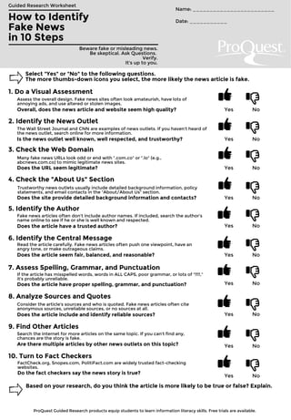 How to Identify
Fake News
in 10 Steps
Guided Research Worksheet
Beware fake or misleading news.
Be skeptical. Ask Questions.
Verify.
It's up to you.
Name: ________________________
Date: ___________
Select "Yes" or "No" to the following questions.
The more thumbs-down icons you select, the more likely the news article is fake.
1. Do a Visual Assessment
Assess the overall design. Fake news sites often look amateurish, have lots of
annoying ads, and use altered or stolen images.
Yes NoOverall, does the news article and website seem high quality?
2. Identify the News Outlet
The Wall Street Journal and CNN are examples of news outlets. If you haven't heard of
the news outlet, search online for more information.
Yes NoIs the news outlet well known, well respected, and trustworthy?
3. Check the Web Domain
Many fake news URLs look odd or end with ".com.co" or ".lo" (e.g.,
abcnews.com.co) to mimic legitimate news sites.
Yes NoDoes the URL seem legitimate?
4. Check the "About Us" Section
Trustworthy news outlets usually include detailed background information, policy
statements, and email contacts in the "About/About Us" section.
Yes NoDoes the site provide detailed background information and contacts?
5. Identify the Author
Fake news articles often don't include author names. If included, search the author's
name online to see if he or she is well known and respected.
Yes NoDoes the article have a trusted author?
6. Identify the Central Message
Read the article carefully. Fake news articles often push one viewpoint, have an
angry tone, or make outrageous claims.
Yes NoDoes the article seem fair, balanced, and reasonable?
7. Assess Spelling, Grammar, and Punctuation
If the article has misspelled words, words in ALL CAPS, poor grammar, or lots of "!!!!,"
it's probably unreliable.
Yes NoDoes the article have proper spelling, grammar, and punctuation?
8. Analyze Sources and Quotes
Consider the article's sources and who is quoted. Fake news articles often cite
anonymous sources, unreliable sources, or no sources at all.
Yes NoDoes the article include and identify reliable sources?
9. Find Other Articles
Search the internet for more articles on the same topic. If you can't find any,
chances are the story is fake.
Yes NoAre there multiple articles by other news outlets on this topic?
10. Turn to Fact Checkers
FactCheck.org, Snopes.com, PolitiFact.com are widely trusted fact-checking
websites.
Yes No
Do the fact checkers say the news story is true?
Based on your research, do you think the article is more likely to be true or false? Explain.
ProQuest Guided Research products equip students to learn information literacy skills. Free trials are available.
 