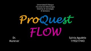 ProQuest 
FLOW 
Sylvia Agudelo 
1193217443 
Dr. 
Munevar 
Universidad El Bosque 
Facultad de Odontología 
Sistemas & tecnología 
III Semestre 
 