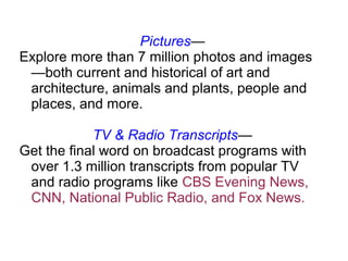 Pictures—
Explore more than 7 million photos and images
—both current and historical of art and
architecture, animals and plants, people and
places, and more.
TV & Radio Transcripts—
Get the final word on broadcast programs with
over 1.3 million transcripts from popular TV
and radio programs like CBS Evening News,
CNN, National Public Radio, and Fox News.
 