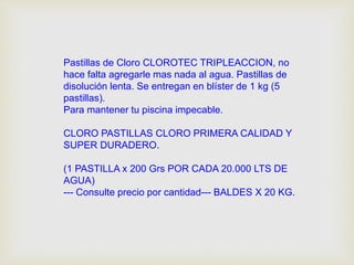 Pastillas de Cloro CLOROTEC TRIPLEACCION, no 
hace falta agregarle mas nada al agua. Pastillas de 
disolución lenta. Se entregan en blíster de 1 kg (5 
pastillas). 
Para mantener tu piscina impecable. 
CLORO PASTILLAS CLORO PRIMERA CALIDAD Y 
SUPER DURADERO. 
(1 PASTILLA x 200 Grs POR CADA 20.000 LTS DE 
AGUA) 
--- Consulte precio por cantidad--- BALDES X 20 KG. 
 