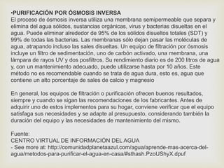 •PURIFICACIÓN POR ÓSMOSIS INVERSA 
El proceso de ósmosis inversa utiliza una membrana semipermeable que separa y 
elimina del agua sólidos, sustancias orgánicas, virus y bacterias disueltas en el 
agua. Puede eliminar alrededor de 95% de los sólidos disueltos totales (SDT) y 
99% de todas las bacterias. Las membranas sólo dejan pasar las moléculas de 
agua, atrapando incluso las sales disueltas. Un equipo de filtración por ósmosis 
incluye un filtro de sedimentación, uno de carbón activado, una membrana, una 
lámpara de rayos UV y dos posfiltros. Su rendimiento diario es de 200 litros de agua 
y, con un mantenimiento adecuado, puede utilizarse hasta por 10 años. Este 
método no es recomendable cuando se trata de agua dura, esto es, agua que 
contiene un alto porcentaje de sales de calcio y magnesio 
En general, los equipos de filtración o purificación ofrecen buenos resultados, 
siempre y cuando se sigan las recomendaciones de los fabricantes. Antes de 
adquirir uno de estos implementos para su hogar, conviene verificar que el equipo 
satisfaga sus necesidades y se adapte al presupuesto, considerando también la 
duración del equipo y las necesidades de mantenimiento del mismo. 
Fuente: 
CENTRO VIRTUAL DE INFORMACIÓN DEL AGUA 
- See more at: http://comunidadplanetaazul.com/agua/aprende-mas-acerca-del-agua/ 
metodos-para-purificar-el-agua-en-casa/#sthash.PzoUShyX.dpuf 
