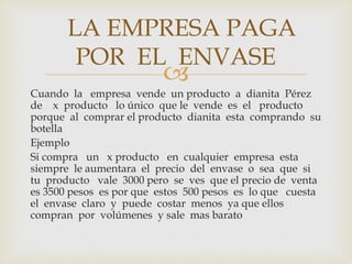 LA EMPRESA PAGA 
POR EL ENVASE 
 
Cuando la empresa vende un producto a dianita Pérez 
de x producto lo único que le vende es el producto 
porque al comprar el producto dianita esta comprando su 
botella 
Ejemplo 
Si compra un x producto en cualquier empresa esta 
siempre le aumentara el precio del envase o sea que si 
tu producto vale 3000 pero se ves que el precio de venta 
es 3500 pesos es por que estos 500 pesos es lo que cuesta 
el envase claro y puede costar menos ya que ellos 
compran por volúmenes y sale mas barato 
 