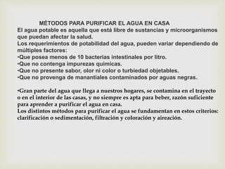 MÉTODOS PARA PURIFICAR EL AGUA EN CASA 
El agua potable es aquella que está libre de sustancias y microorganismos 
que puedan afectar la salud. 
Los requerimientos de potabilidad del agua, pueden variar dependiendo de 
múltiples factores: 
•Que posea menos de 10 bacterias intestinales por litro. 
•Que no contenga impurezas químicas. 
•Que no presente sabor, olor ni color o turbiedad objetables. 
•Que no provenga de manantiales contaminados por aguas negras. 
•Gran parte del agua que llega a nuestros hogares, se contamina en el trayecto 
o en el interior de las casas, y no siempre es apta para beber, razón suficiente 
para aprender a purificar el agua en casa. 
Los distintos métodos para purificar el agua se fundamentan en estos criterios: 
clarificación o sedimentación, filtración y coloración y aireación. 
 