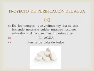 PROYECTO DE PURIFICACIÓN DEL AGUA 
 
 En los tiempos que vivimos hoy día se esta 
haciendo necesario cuidar nuestros recursos 
naturales y el recurso mas importante es 
 EL AGUA 
 Fuente de vida de todos 
 