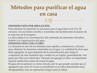 Métodos para purificar el agua 
en casa 
 
DESINFECCIÓN POR EBULLICIÓN 
Para eliminar las bacterias es necesario que el agua hierva de 15 a 30 
minutos. Es una forma sencilla y económica de desinfección al alcance de 
la mayoría de los hogares. 
La desventaja es la concentración del contenido de minerales disueltos, 
debido a la vaporización del agua. 
DESINFECCIÓN CON CLORO 
La cloración es uno de los métodos más rápidos, económicos y eficaces 
para eliminar las bacterias contenidas en el agua. La cantidad de cloro que 
debe agregarse al agua depende de la concentración que tenga el 
compuesto de esta sustancia que venden en su región, generalmente, tres 
gotas por litro son suficientes. Después de agregar el cloro, es importante 
esperar media hora antes de tomar el agua. 
El agua del acueducto ya viene clorada, por lo que puede suceder que al 
agregarle más cloro el exceso se manifieste en el sabor (haciéndolo muy 
desagradable); esto no representa riesgos para la salud. 
 