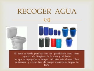 RECOGER AGUA 
 
El agua se puede purificar con las pastillas de cloro para 
ayudar a la limpieza de la casa y del baño 
Ya que al agregarlas al tanque del baño esta durara 15 en 
deshacerse y en ese lazo de tiempo mantendrá limpio tu 
Baño 
 