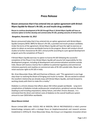 Press Release

Biocon announces that it has entered into an option agreement with Bristol-
Myers Squibb for Biocon’s IN-105, an oral insulin drug candidate
Biocon to continue development of IN-105 through Phase II; Bristol-Myers Squibb will have an
exclusive option to further develop and commercialize IN-105, pending outcome of clinical trials

Bangalore, November 16, 2012

Biocon announced today that it has entered into an option agreement with Bristol-Myers
Squibb Company (NYSE: BMY) for Biocon’s IN-105, a prandial oral insulin product candidate.
Under the terms of the agreement, Bristol-Myers Squibb will have the right to exercise an
option to obtain an exclusive worldwide license to the program. Biocon will conduct clinical
studies to further characterize IN-105’s clinical profile according to a pre-agreed development
program up to the completion of Phase II.

If Bristol-Myers Squibb exercises its option to license IN-105 following the successful
completion of the Phase II trial, Bristol-Myers Squibb will assume full responsibility for the
development program, including all development and commercialization activities outside
India. Biocon will receive a license fee in addition to potential regulatory and commercial
milestone payments and royalties on commercial sales of IN-105 outside India. Biocon will
retain exclusive rights to IN-105 in India.

Ms. Kiran Mazumdar-Shaw, MD and Chairman of Biocon, said: “This agreement is one huge
step closer to realizing the dream of bringing oral insulin to market. We are excited to extend
the excellent relationship we already enjoy with Bristol-Myers Squibb, and look forward to
working closely with them to make this a reality.”

Diabetes is a chronic disease that affects about 350 million people worldwide. Long-term
complications of diabetes include cardiovascular complications, peripheral vascular disease
(leading to and including amputation), kidney failure, and other chronic diseases. It is
estimated that the direct and indirect costs of diabetes to the overall healthcare system
amount to over $650 billion worldwide.


About Biocon Limited

Biocon Limited (BSE code: 532523, NSE Id: BIOCON, ISIN Id: INE376G01013) is India’s premier
biotechnology company with a strategic focus on biopharmaceuticals and research services.
Established in 1978 by Dr. Kiran Mazumdar-Shaw, the Group is an integrated, innovation-driven


                                                                                          Page 1 of 2
 