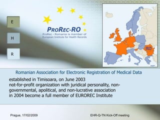 RO Romanian Association for Electronic Registration of Medical Data  established in Timisoara, on June 2003not-for-profitorganization with juridical personality, non-governmental, apolitical,and non-lucrative associationin 2004 become a full member of EUROREC Institute  EHR-Q-TN Kick-Off meeting Prague, 17/02/2009 