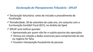 Declaração de Planejamento Tributário - DPLAT
 Declaração Voluntária: antes de iniciado o procedimento de
fiscalização
 Periodicidade: 30 de setembro de cada ano, em conjunto com a
Escrituração Contábil Fiscal (ECF), no âmbito do Sped
 DPLAT será ineficaz quando:
 Apresentada por quem não for o sujeito passivo das operações
 Omissa em relação a dados essenciais para compreensão do ato
ou negócio for falsa
 Envolver interposição fraudulenta de pessoas
 