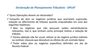 Declaração de Planejamento Tributário - DPLAT
 Quais Operações devem ser declaradas?
 Conjunto de atos ou negócios jurídicos que acarretem supressão,
redução ou diferimento de tributos quando enquadrados em uma das
seguintes hipóteses:
 Atos ou negócios que não possuam razões extratributárias
relevantes, isto é, que tenham como principal motivo a redução de
tributos
 Forma adotada não for usual; utilizar-se de negócio jurídico indireto
ou contiver cláusula que desnature os efeitos de um contrato típico
 Tratar sobre atos ou negócios específicos definidos em ato da
Receita Federal
 