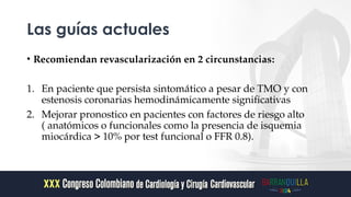 Las guías actuales
• Recomiendan revascularización en 2 circunstancias:
1. En paciente que persista sintomático a pesar de TMO y con
estenosis coronarias hemodinámicamente significativas
2. Mejorar pronostico en pacientes con factores de riesgo alto
( anatómicos o funcionales como la presencia de isquemia
miocárdica > 10% por test funcional o FFR 0.8).
 