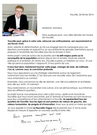 Avec volonté et détermination, je me suis engagé dans la campagne pour ces
élections municipales et aujourd’hui, je vous présente les grandes orientations que je
propose à l’ensemble des Trouvillais pour les six années à venir.
Notre projet s’articule autour de six priorités dont le défi majeur porte sur la
reconquête de la population perdue depuis tant d’années, faute de volonté
politique et d’ambition. En trente ans, Trouville a perdu un habitant sur cinq ! Et une
ville qui perd sa population s’appauvrit, à tous points de vue.
Il nous faut donc maintenant tourner cette page, changer de style, de méthode.
J’en ai, comme vous, la conviction profonde.
Nous nous appuierons sur une stratégie volontariste autour du logement,
notamment pour les familles. C’est ainsi par une nouvelle vision de l’urbanisme que
nous entamerons ce combat.
Ensemble, nous concevrons la ville de demain, une ville accueillante et revitalisée.
Une ville qui, enfin, vit vraiment.
Nous redonnerons un nouvel élan à la culture, à la vie démocratique, aux initiatives
dans les différents quartiers...
Le projet que je vous propose pour cela a été conçu, après avoir écouté les
Trouvillais que nous avons rencontrés, par 27 femmes et hommes qui sont reconnus
pour leur compétence et leur attachement à Trouville. Ils représentent tous les
quartiers de Trouville, tous les âges et sont porteurs de valeurs de gauche, des
valeurs humanistes, de progrès et d’innovation. Avec eux, je serai un maire qui agit.
Je vous appelle à choisir La Nouvelle Vague dès le premier tour. C’est la seule
équipe en mesure d’apporter un nouveau souffle à notre ville.
Madame, Monsieur,
Dans quelques jours, vous allez décider de l’avenir
de Trouville.
Trouville, 26 février 2014
Trouville peut, grâce à votre vote, retrouver son enthousiasme, son rayonnement et
ses forces vives.!
2
 