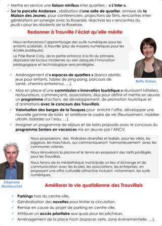 !  Mise en place d’une commission « Innovation touristique » réunissant hôteliers,
restaurateurs, commerçants, associations, élus pour définir et mettre en œuvre
un programme d'actions, de développement, de promotion touristique et
d’animations avec le concours des Trouvillais.
!  Valorisation des berges de la Touques pour enrichir l’offre, développer une
nouvelle gamme de loisirs et améliorer le cadre de vie (fleurissement, mobilier
urbain, balades sur l’eau, …).
!  Imaginer un programme de séjours et de loisirs proposés avec le concours du
programme Seniors en vacances mis en œuvre par l’ANCV.
Stéphane
Montouchet
4
Améliorer la vie quotidienne des Trouvillais
Redonner à Trouville l’éclat qu’elle mérite
Nous proposerons des itinéraires diversifiés et balisés pour les vélos, les
joggeurs, les marcheurs, qui communiqueront harmonieusement avec les
communes voisines.
Nous rénoverons la piscine et le tennis en proposant des tarifs privilégiés
pour les Trouvillais.
Nous ferons de la médiathèque municipale un lieu d’échange et de
communication avec les écoles, les associations, les entreprises, en
proposant une offre culturelle attractive incluant, notamment, les outils
numériques.
!  Parkings hors du centre-ville.
!  Généralisation des navettes pour limiter la circulation.
!  Remise en cause du projet de parking en centre-ville.
!  Attribuer un accès prioritaire aux quais pour les pêcheurs.
!  Aménagement de la place Foch (espaces verts, zone événementielle, …).
Nous renforcerons l’apprentissage des outils numériques pour les
enfants scolarisés à Trouville (plus de moyens numériques pour les
écoles publiques).
Le Pôle René Coty, de la petite enfance à la fin du primaire,
disposera de locaux modernes au sein desquels l’innovation
pédagogique et technologique sera privilégiée.
Betty Dubec
!  Aménagement d’« espaces de quartiers » (bancs abrités,
jeux pour enfants, tables de ping-pong, parcours de
santé, chemins entretenus, …).
! Mettre en service une liaison minibus inter quartiers : « L’Inter ».
! Sur la parcelle Andersen , réalisation d'une salle de quartier, annexe de la
Maison des Jeunes, pour conférenciers, projections de films, rencontres inter-
générations en synergie avec la Roseraie, réactiver les « rencontres du
jeudi » pour les résidents de la Roseraie.
 