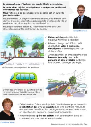 Laurent Cervoni
5
Proposition d’aménagement Av. Kennedy
!  Pistes cyclables du début de
l’avenue Kennedy à la plage.
!  Prise en charge de 25 % du coût
d’achat de vélos à assistance
électrique et mise à disposition de
stations vélos.
!  Aménagement et embellissement de
l‘avenue Kennedy avec voie
piétonne et piste cyclable sur berge,
îlots arborés, passages protégés.
! Création d’un Office Municipal de l’Habitat avec pour mission la
réhabilitation des « vieux » quartiers, la lutte contre la mérule, la
rénovation et l’amélioration des logements anciens, notamment,
en direction des personnes en perte d’autonomie.
! Instauration de « périodes piétons » en coordination avec les
commerçants pour animer le centre-ville.
Christiane Marie
L’Inter desservira tous les quartiers afin de
rompre l’isolement de Hennequeville et
de limiter les voitures en centre ville.
La pression fiscale n’évoluera pas pendant toute la mandature.
Le maire et ses adjoints seront présents pour répondre rapidement
aux attentes des Trouvillais.
Nous veillerons à ce que chaque euro dépensé soit un euro utile
pour les Trouvillais.
Nous réaliserons un diagnostic financier en début de mandat pour
donner à tous des informations précises de la situation de la ville et
produirons des bilans réguliers accessibles à tous.
Nous reprendrons le dossier du Théâtre à l’Italienne pour une
rénovation incluant la contribution du Casino.
Esquisses Kennedy et Hennequeville : Guy Tasu
 