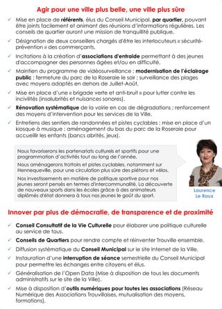 Agir pour une ville plus belle, une ville plus sûre
!  Mise en place de référents, élus du Conseil Municipal, par quartier, pouvant
être joints facilement et animant des réunions d’informations régulières. Les
conseils de quartier auront une mission de tranquillité publique.
!  Désignation de deux conseillers chargés d'être les interlocuteurs « sécurité-
prévention » des commerçants.
!  Incitations à la création d’associations d'entraide permettant à des jeunes
d'accompagner des personnes âgées et/ou en difficulté.
!  Maintien du programme de vidéosurveillance ; modernisation de l’éclairage
public ; fermeture du parc de la Roseraie le soir ; surveillance des plages
avec moyens adaptés en dehors de Juillet-Août.
!  Mise en place d’une « brigade verte et anti-bruit » pour lutter contre les
incivilités (insalubrités et nuisances sonores).
!  Rénovation systématique de la voirie en cas de dégradations ; renforcement
des moyens d’intervention pour les services de la Ville.
!  Entretiens des sentiers de randonnées et pistes cyclables ; mise en place d’un
kiosque à musique ; aménagement du bas du parc de la Roseraie pour
accueillir les enfants (bancs abrités, jeux).
Innover par plus de démocratie, de transparence et de proximité
!  Conseil Consultatif de la Vie Culturelle pour élaborer une politique culturelle
au service de tous.
!  Conseils de Quartiers pour rendre compte et réinventer Trouville ensemble.
!  Diffusion systématique du Conseil Municipal sur le site Internet de la Ville.
!  Instauration d’une interruption de séance semestrielle du Conseil Municipal
pour permettre les échanges entre citoyens et élus.
!  Généralisation de l’Open Data (Mise à disposition de tous les documents
administratifs sur le site de la Ville).
!  Mise à disposition d’outils numériques pour toutes les associations (Réseau
Numérique des Associations Trouvillaises, mutualisation des moyens,
formations).
6
Laurence
Le Roux
Nous favoriserons les partenariats culturels et sportifs pour une
programmation d’activités tout au long de l’année.
Nous aménagerons trottoirs et pistes cyclables, notamment sur
Hennequeville, pour une circulation plus sûre des piétons et vélos.
Nos investissements en matière de politique sportive pour nos
jeunes seront pensés en termes d'intercommunalité. La découverte
de nouveaux sports dans les écoles grâce à des animateurs
diplômés d'état donnera à tous nos jeunes le goût du sport.
 