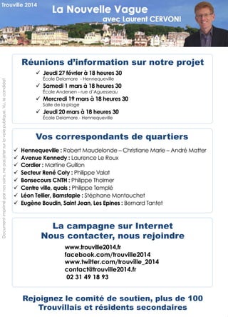 Documentimpriméparnossoins,nepasjetersurlavoiepublique.Vu,lecandidat
Réunions d’information sur notre projet
!  Jeudi 27 février à 18 heures 30
École Delamare - Hennequeville
!  Samedi 1 mars à 18 heures 30
École Andersen - rue d’Aguesseau
!  Mercredi 19 mars à 18 heures 30
Salle de la plage
!  Jeudi 20 mars à 18 heures 30
École Delamare - Hennequeville
8
Vos correspondants de quartiers
!  Hennequeville : Robert Maudelonde – Christiane Marie – André Matter
!  Avenue Kennedy : Laurence Le Roux
!  Cordier : Martine Guillon
!  Secteur René Coty : Philippe Valat
!  Bonsecours CNTH : Philippe Tholmer
!  Centre ville, quais : Philippe Templé
!  Léon Tellier, Barnstaple : Stéphane Montouchet
!  Eugène Boudin, Saint Jean, Les Epines : Bernard Tantet
La campagne sur Internet
Nous contacter, nous rejoindre
www.trouville2014.fr
facebook.com/trouville2014
www.twitter.com/trouville_2014
contact@trouville2014.fr
02 31 49 18 93
Rejoignez le comité de soutien, plus de 100
Trouvillais et résidents secondaires
 