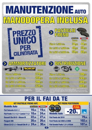 Modello Auto
	
Fiat Panda dal 2010	 79,95
Ford Fiesta dal 2002 al 2008	 102,35
Fiat Grande Punto 1.3-1.4 MJet	 107,95
Modello Auto
PER IL FAI DA TE
KIT PASTIGLIE FRENO ANT. KIT FRENI POSTERIORI
-20%
SU TUTTA
LA GAMMA
Escluso manodopera, tamburi e accessori. Il prezzo può variare a seconda della cilindrata. Prezzi validi solo per kit completi ATE.
LEIMMAGINISONOPURAMENTEILLUSTRATIVE
11
	
Fiat Seicento 0.9-1.1	 16,95 19,95
Fiat Punto I 1.1-1.2 • Lancia Y 1.2	 18,95 24,95
Renault Clio III-IV • Nissan III	 22,95 27,95
Peugeot 206	 20,95 26,95
CitroenC2-C31.1•RenaultClioIII1.2	 24,95 30,95
PASTIGLIE FRENO
PASTIGLIE
FRENO
AMMORTIZZATORI
DISTRIBUZIONE
PASTIGLIE FRENO
PASTIGLIE
FRENO
MANODOPERA INC
AMMORTIZZATORI
DISTRIBUZIONE
PASTIGLIE FRENO
PASTIGLIE
FRENO
MANODOPERA INCLUSA
AMMORTIZZATORI
DISTRIBUZIONE
PASTIGLIE FRENO
PASTIGLIE
FRENO
MANODOPERA INCLUSA
AMMORTIZZATORI
DISTRIBUZIONE
MANUTENZIONEAUTO
	
Fino a 1.000 cc. 	 219,95
Da 1.001 a 1.500 cc.	 259,95
Da 1.501 a 1.800 cc.	 299,95
Da 1.801 a 2.000 cc.	 339,95
Prezzo 	
Fino a 1.100 cc. 	 199,95
Da 1.101 a 1.300 cc.	 249,95
Da 1.301 a 1.600 cc.	 349,95
Da 1.601 a 2.000 cc.	 449,95
Prezzo	
Fino a 1.300 cc. 	 44,95
Da 1.301 a 1.600 cc.	 59,95
Da 1.601 a 2.000 cc.	 69,95
Prezzo
34,95
49,95
59,95
Prezzo
• Esclusi accessori
• I prezzi possono variare a seconda della cilindrata
e dell’impianto frenante montato
• Per materiale disponibile in gamma
• Prezzi validi solo per kit pastiglie anteriori
• Compreso nella tariffa: kit distribuzione con pompa acqua INA + cinghia servizi GATES, disponibile a magazzino,
manodopera relativa a questi 3 ricambi + sostituzione liquido raffreddamento.
• Escluso dalla tariffa: Eventuali tendicinghia e pulegge supplementari, eventuali cinghie servizi supplementari.
• Vetture escluse: con catena di distribuzione, 4x4, TL, GPL, metano, oltre 2.000 cc, motori con num. di cilindri
superiore a 4.
Veicoli Esclusi:
• Vetture 4x4
• Furgoni
• Pick - Up
• Sistemi Multilink
• Trasporto leggero
• Autocarri
• Vetture Metano/GPL
• Sospensioni idrauliche
Ricambi Esclusi:
• Cuffie parapolvere
• Convergenza
• Supporti Ammortizzatori
 