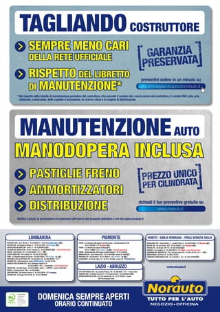 Sempre meno cari
della rete ufficiale
riSpetto del liBretto
di manutenZione*
preventivi online in un minuto su
* Nel rispetto della tabella di manutenzione periodica del costruttore, che prevede il cambio olio, con le norme del costruttore, il cambio filtri (olio, aria,
abitacolo, carburante), delle candele d’accensione, la ricarica clima e la cinghia di distribuzione.
TAGLIANDOCOSTRUTTORE
Certificato PEFC
Questo prodotto
è realizzato con
materia prima
da foreste gestite in
maniera sostenibile e
da fonti controllate
www.pefc.it
BARANZATE (MI) - Via C. Moretti, 2 - Tel. 02.38302712 - vicino C/C
ROZZANO (MI) - Via Eduardo de Filippo, 17 - Tel. 02.57514620 - C/C
SAN GIULIANO MILANESE (MI) - Via Po, 17 - Tel. 02.36546253
TREZZANO SUL NAVIGLIO (MI) - Viale C. Colombo, 45 - Tel. 02.48464606 - Centro Revisione Auto
VARESE - Viale Belforte, 315 - Tel. 0332.830562 - C/C
OLGIATE OLONA (VA) - Via S. Giorgio, 24 - Tel. 0331.677705
PAVIA - S.P.Vigentina angolo via Cassani - Tel. 0382.576252 - C/C
MONTEBELLO DELLA BATTAGLIA (PV) - Via Ing. Mazza, 50 - Tel. 0383.892965 - C/C
VIGEVANO (PV) - Viale Commercio, fronte - Tel. 0381.341034
GADESCO PIEVE DELMONA (CR) - Via E. Berlinguer angolo SS. 10
Tel. 0372.838413 - C/C CremonaDue - Centro Revisione Auto
SERIATE (BG) - Via Stella Alpina - Tel. 035.4523884 - Dietro EXPRESS - presso C/C Alle Valli
BRESCIA - Via Valcamonica, 19bis - Tel. 030.320908
CURTATONE (MN) - Via Giovanni Campia, 8 - Tel. 0376.348229 - C/C
DALMINE (BG) - Via Roggia Serio Grande, 20 - Tel. 035.19904092
TORINO - C.so Romania, 460 angolo C.so Giulio Cesare - uscita Autostrada TO-MI
Tel. 011.2625265 - C/C
TORINO - C.so Montecucco angolo via Monginevro
Tel. 011.7708994 - C/C - Centro Revisione Auto
TORINO - Strada Altessano, 96/b presso Juventus Stadium - Tel. 011.4544069
MONCALIERI (TO) - Corso Savona, 85/2 - Tel. 011.6474468 - presso 45° Nord
NICHELINO (TO) - Via Cacciatori - Tel. 011.3582121 - C/C
ALESSANDRIA - Via Fausto Coppi, 115 - Tel. 0131.18 50580 - presso C/C
BUSSOLENGO (VR) - Strada Statale, 11 - Località Ferlina 75 - Tel. 045.6767898 - C/C
MESTRE (VE) - Via Don Tosatto, 24/A - Tel. 041.5055877 - C/C
PADOVA (PD) - Via Venezia 108-110 - Tel. 049.7445820
RAVENNA - Via Travaglini, 16 - Tel. 0544.590778 - C/C - Centro Revisione Auto
SAVIGNANO SUL RUBICONE (FC) - Via G. da Verrazzano, 8/10 - Tel. 0541.341138 - C/C
REGGIO EMILIA - Via Ferrari, 8 - Tel. 0522.1727073
TORREANO DI MARTIGNACCO (UD) - Via A. Bardelli, 4 - C/C - Tel. 0432.1927090
CITTÀ SANT’ANGELO (PE) - Via Leonardo Petruzzi, 138 - Tel. 085.95384 - C/C Pescara Nord
FIUMICINO (RM) - Via Galileo Ferraris, 2/4 - P/C Central Da Vinci - Tel. 06.65488725
GUIDONIA MONTECELIO (RM) - SS. 5 Via Tiburtina Km. 20 - Tel. 077.4555071 - presso
TiburTino Shopping Center
LOMBARDIA PIEMONTE VENETO - EMILIA ROMAGNA - FRIULI VENEZIA GIULIA
www.norauto.itLAZIO - ABRUZZO
DOMENICA SEMPRE APERTI
ORARIO CONTINUATO
www.ilmiotagliandoaprezzonorauto.it
PASTIGLIE FRENO
PASTIGLIE
FRENO
MANODOPERA INCLUSA
AMMORTIZZATORI
DISTRIBUZIONE
MANUTENZIONEAUTO
www.norauto.it
PASTIGLIE FRENO
PASTIGLIE
FRENO
MANODOPERA INCLUSA
AMMORTIZZATORI
DISTRIBUZIONE
Verifica i prezzi, le prestazioni e le esclusioni all’interno del presente volantino o sul sito www.norauto.it
richiedi il tuo preventivo gratuito su
 