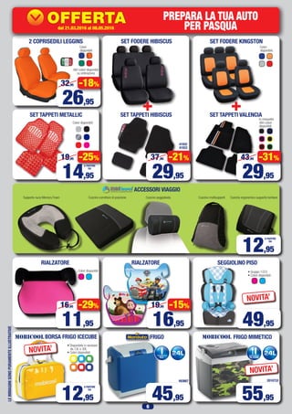 6
LEIMMAGINISONOPURAMENTEILLUSTRATIVE
SET TAPPETI METALLIC
ACCESSORI VIAGGIO
Colori disponibili:
Supporto nuca Memory Foam Cuscino correttore di posizione Cuscino poggiatesta Cuscino multisupporti Cuscino ergonomico supporto lombare
SEGGIOLINO PISORIALZATORERIALZATORE
Colori disponibili • Gruppo 1/2/3
• Colori disponibili:
2 COPRISEDILI LEGGINS
14,95
19,95 -25%
16,95
19,95 -15%
11,95
16,95 -29%
49,95
NOVITA’
12,95
A PARTIRE
DA
493667
FRIGO
45,95
2010733
FRIGO MIMETICO
55,95
NOVITA’
BORSA FRIGO ICECUBE
• Disponibile in versione
da 13L o 30L
• Colori disponibili:
12,95
A PARTIRE
DA
NOVITA’
Colori
disponibili:
Colori
disponibili:
Altri colori disponibili
su ordinazione
SET FODERE KINGSTON
SET TAPPETI VALENCIA
Altri colori
disponibili:
In moquette
+
41932
41933
SET FODERE HIBISCUS
29,95
37,90 -21%
SET TAPPETI HIBISCUS
+
29,95
43,90 -31%
26,95
32,95 -18%
A PARTIRE
DA
PossibilitàdiinstallazionePressolenostreofficine
dal15.02.2016al20.03.2016
42027
OFFERTA
KDC-100UBS
69,63
84,95
IVA
SENZA
I GIORNI
dal 21.03.2016 al 08.05.2016
PREPARA LA TUA AUTO
PER PASQUA
 