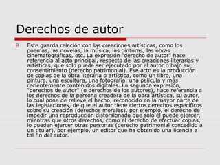 Derechos de autor
 Este guarda relación con las creaciones artísticas, como los
poemas, las novelas, la música, las pinturas, las obras
cinematográficas, etc. La expresión "derecho de autor" hace
referencia al acto principal, respecto de las creaciones literarias y
artísticas, que solo puede ser ejecutado por el autor o bajo su
consentimiento (derecho patrimonial). Ese acto es la producción
de copias de la obra literaria o artística, como un libro, una
pintura, una escultura, una fotografía, una película y más
recientemente contenidos digitales. La segunda expresión,
"derechos de autor" (o derechos de los autores), hace referencia a
los derechos de la persona creadora de la obra artística, su autor,
lo cual pone de relieve el hecho, reconocido en la mayor parte de
las legislaciones, de que el autor tiene ciertos derechos específicos
sobre su creación (derechos morales), por ejemplo, el derecho de
impedir una reproducción distorsionada que solo él puede ejercer,
mientras que otros derechos, como el derecho de efectuar copias,
lo pueden ejercer otras personas (derecho patrimonial concedido a
un titular), por ejemplo, un editor que ha obtenido una licencia a
tal fin del autor.
 