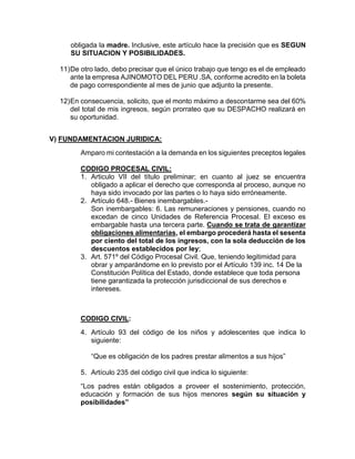 obligada la madre. Inclusive, este artículo hace la precisión que es SEGUN
SU SITUACION Y POSIBILIDADES.
11)De otro lado, debo precisar que el único trabajo que tengo es el de empleado
ante la empresa AJINOMOTO DEL PERU .SA, conforme acredito en la boleta
de pago correspondiente al mes de junio que adjunto la presente.
12)En consecuencia, solicito, que el monto máximo a descontarme sea del 60%
del total de mis ingresos, según prorrateo que su DESPACHO realizará en
su oportunidad.
V) FUNDAMENTACION JURIDICA:
Amparo mi contestación a la demanda en los siguientes preceptos legales
CODIGO PROCESAL CIVIL:
1. Articulo VII del título preliminar; en cuanto al juez se encuentra
obligado a aplicar el derecho que corresponda al proceso, aunque no
haya sido invocado por las partes o lo haya sido erróneamente.
2. Artículo 648.- Bienes inembargables.-
Son inembargables: 6. Las remuneraciones y pensiones, cuando no
excedan de cinco Unidades de Referencia Procesal. El exceso es
embargable hasta una tercera parte. Cuando se trata de garantizar
obligaciones alimentarias, el embargo procederá hasta el sesenta
por ciento del total de los ingresos, con la sola deducción de los
descuentos establecidos por ley;
3. Art. 571º del Código Procesal Civil. Que, teniendo legitimidad para
obrar y amparándome en lo previsto por el Artículo 139 inc. 14 De la
Constitución Política del Estado, donde establece que toda persona
tiene garantizada la protección jurisdiccional de sus derechos e
intereses.
CODIGO CIVIL:
4. Artículo 93 del código de los niños y adolescentes que indica lo
siguiente:
“Que es obligación de los padres prestar alimentos a sus hijos”
5. Artículo 235 del código civil que indica lo siguiente:
“Los padres están obligados a proveer el sostenimiento, protección,
educación y formación de sus hijos menores según su situación y
posibilidades”
 