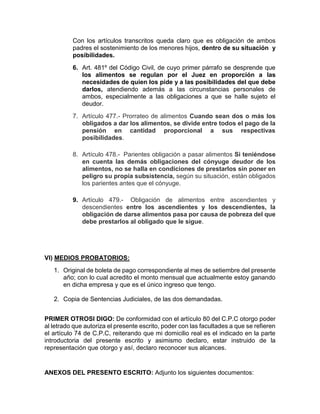 Con los artículos transcritos queda claro que es obligación de ambos
padres el sostenimiento de los menores hijos, dentro de su situación y
posibilidades.
6. Art. 481º del Código Civil, de cuyo primer párrafo se desprende que
los alimentos se regulan por el Juez en proporción a las
necesidades de quien los pide y a las posibilidades del que debe
darlos, atendiendo además a las circunstancias personales de
ambos, especialmente a las obligaciones a que se halle sujeto el
deudor.
7. Artículo 477.- Prorrateo de alimentos Cuando sean dos o más los
obligados a dar los alimentos, se divide entre todos el pago de la
pensión en cantidad proporcional a sus respectivas
posibilidades.
8. Artículo 478.- Parientes obligación a pasar alimentos Si teniéndose
en cuenta las demás obligaciones del cónyuge deudor de los
alimentos, no se halla en condiciones de prestarlos sin poner en
peligro su propia subsistencia, según su situación, están obligados
los parientes antes que el cónyuge.
9. Artículo 479.- Obligación de alimentos entre ascendientes y
descendientes entre los ascendientes y los descendientes, la
obligación de darse alimentos pasa por causa de pobreza del que
debe prestarlos al obligado que le sigue.
VI) MEDIOS PROBATORIOS:
1. Original de boleta de pago correspondiente al mes de setiembre del presente
año; con lo cual acredito el monto mensual que actualmente estoy ganando
en dicha empresa y que es el único ingreso que tengo.
2. Copia de Sentencias Judiciales, de las dos demandadas.
PRIMER OTROSI DIGO: De conformidad con el artículo 80 del C.P.C otorgo poder
al letrado que autoriza el presente escrito, poder con las facultades a que se refieren
el artículo 74 de C.P.C, reiterando que mi domicilio real es el indicado en la parte
introductoria del presente escrito y asimismo declaro, estar instruido de la
representación que otorgo y así, declaro reconocer sus alcances.
ANEXOS DEL PRESENTO ESCRITO: Adjunto los siguientes documentos:
 