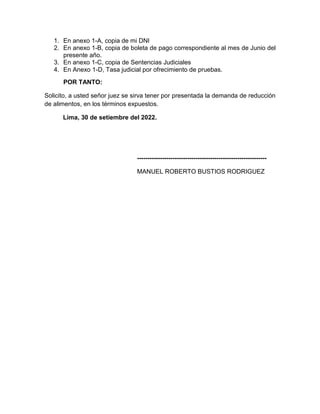 1. En anexo 1-A, copia de mi DNI
2. En anexo 1-B, copia de boleta de pago correspondiente al mes de Junio del
presente año.
3. En anexo 1-C, copia de Sentencias Judiciales
4. En Anexo 1-D, Tasa judicial por ofrecimiento de pruebas.
POR TANTO:
Solicito, a usted señor juez se sirva tener por presentada la demanda de reducción
de alimentos, en los términos expuestos.
Lima, 30 de setiembre del 2022.
--------------------------------------------------------------
MANUEL ROBERTO BUSTIOS RODRIGUEZ
 