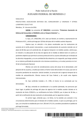 #19620703#146112519#20160113140538609
Poder Judicial de la Nación
JUZGADO FEDERAL DE MENDOZA 2
9282/2014
PROTECTORA ASOCIACION DEFENSA DEL CONSUMIDOR c/ ENARGAS Y OTROS
s/AMPARO COLECTIVO
Mendoza, 14 de enero de 2016.
VISTOS: Los presentes N° 9282/2014, caratulados: “Protectora Asociación de
Defensa del Consumidor c/ ENARGAS y otro s/ Amparo Colectivo”, y,
CONSIDERANDO :
I.- Que, a fs. 1783/1784, el Dr. José Luis Ramón, en nombre y representación de
Protectora A.D.C., solicita prórroga por 120 días del plazo de la medida cautelar dispuesta.
Expresa que, en atención a los plazos escalonados que las resoluciones de
aumento de la tarifa prevén instrumentar, y cuyo escalonamiento de aumento coincide con el
plazo de 60 días que se le pretende dar, de vigencia temporal a la medida cautelar, solicita que,
en relación a la adecuación de los días de vigencia de la medida se deberá tener en cuenta un
parámetro objetivo que permita la correcta protección de los usuarios afectados por el dictado de
los decretos impugnados, y no una cantidad de días aleatorios y sin resguardo, que tenga sustento
en un sistema justificable de protección a los intereses económicos, y a la salud, previsto en el art.
42 de la Constitución Nacional.
Efectúa una serie de consideraciones acerca del actuar de la demandada y del
perjuicio de los usuarios, y resalta que existe un hecho nuevo denunciado en la causa, que aún se
encuentra pendiente de resolución. Solicita también, la corrección de la vigencia temporal de la
medida de autosatisfacción. Efectúa reserva del Caso Federal, y de acudir ante órganos
internacionales.
II.- Que conferido traslado a fs. 1785, el mismo no es contestado por las
demandadas.-
III- Que, entrando en consideración a la cuestión planteada, me pronuncio por
hacer lugar al pedido de prórroga del plazo de vigencia de la medida cautelar dictada en la
resolución de fecha 27/02/15 y su rectificatoria de fecha 17/03/15, por el plazo de 30 días, a
partir de la notificación de esta resolución a la demandada, por los siguientes motivos.
En primer lugar, entiendo que, a la fecha, no ha existido una variación ni las
circunstancias determinantes para el dictado de la medida cautelar, ni para sus prórrogas, por lo
que, y en virtud de lo establecido por el art. 202 del C.P.C.C.N, considero procedente el pedido de
prórroga formulado.
Fecha de firma: 14/01/2016
Firmado por: WALTER RICARDO BENTO, JUEZ FEDERAL SUBROGANTE
 