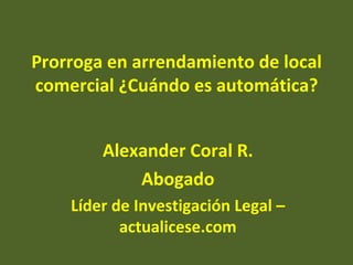 Prorroga en arrendamiento de local
comercial ¿Cuándo es automática?


        Alexander Coral R.
            Abogado
    Líder de Investigación Legal –
           actualicese.com
 