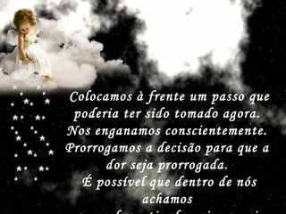 Colocamos à frente um passo que poderia ter sido tomado agora.  Nos enganamos conscientemente.  Prorrogamos a decisão para que a  dor seja prorrogada.  É possível que dentro de nós achamos  que a dor esticada vai ser mais suave.   