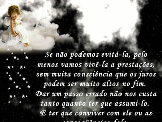Se não podemos evitá-la, pelo menos vamos vivê-la a prestações, sem muita consciência que os juros podem ser muito altos no fim.  Dar um passo errado não nos custa tanto quanto ter que assumi-lo.  E ter que conviver com ele ou as conseqüências dele.   