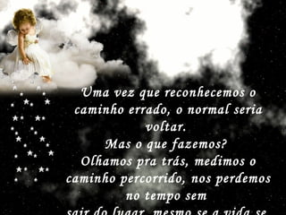 Uma vez que reconhecemos o caminho errado, o normal seria voltar.  Mas o que fazemos?  Olhamos pra trás, medimos o caminho percorrido, nos perdemos no tempo sem  sair do lugar, mesmo se a vida se  apressa ao nosso redor.   