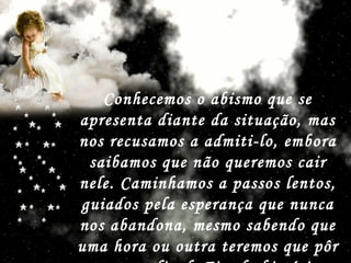 Conhecemos o abismo que se apresenta diante da situação, mas nos recusamos a admiti-lo, embora saibamos que não queremos cair nele. Caminhamos a passos lentos, guiados pela esperança que nunca nos abandona, mesmo sabendo que uma hora ou outra teremos que pôr o ponto final. Fim da história   