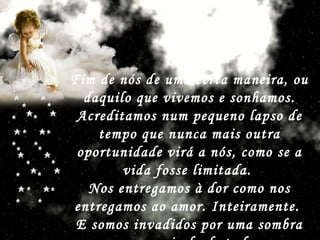 Fim de nós de uma certa maneira, ou daquilo que vivemos e sonhamos. Acreditamos num pequeno lapso de tempo que nunca mais outra oportunidade virá a nós, como se a vida fosse limitada.  Nos entregamos à dor como nos entregamos ao amor. Inteiramente.  E somos invadidos por uma sombra que nos isola de tudo.   