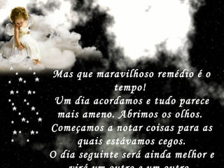 Mas que maravilhoso remédio é o tempo!  Um dia acordamos e tudo parece mais ameno. Abrimos os olhos.  Começamos a notar coisas para as quais estávamos cegos. O dia seguinte será ainda melhor e virá um outro e um outro.   