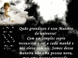 Quão grandioso é esse Maestro do universo!  Com um simples sopro ressuscita o sol a cada manhã e nos eleva com ele. Somos dessa maneira não uma pessoa nova, mas uma pessoa renovada.   