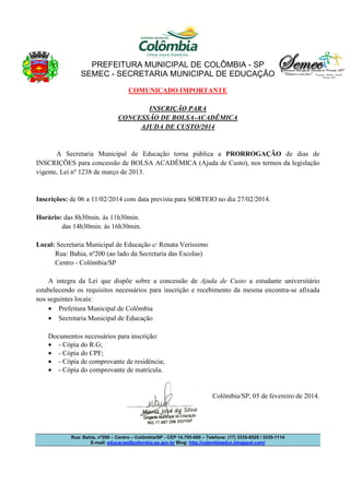 PREFEITURA MUNICIPAL DE COLÔMBIA - SP
SEMEC - SECRETARIA MUNICIPAL DE EDUCAÇÃO
COMUNICADO IMPORTANTE
INSCRIÇÃO PARA
CONCESSÃO DE BOLSA-ACADÊMICA
AJUDA DE CUSTO/2014

A Secretaria Municipal de Educação torna pública a PRORROGAÇÃO de dias de
INSCRIÇÕES para concessão de BOLSA ACADÊMICA (Ajuda de Custo), nos termos da legislação
vigente, Lei nº 1238 de março de 2013.

Inscrições: de 06 a 11/02/2014 com data prevista para SORTEIO no dia 27/02/2014.
Horário: das 8h30min. às 11h30min.
das 14h30min. às 16h30min.
Local: Secretaria Municipal de Educação c/ Renata Veríssimo
Rua: Bahia, nº200 (ao lado da Secretaria das Escolas)
Centro - Colômbia/SP
A integra da Lei que dispõe sobre a concessão de Ajuda de Custo a estudante universitário
estabelecendo os requisitos necessários para inscrição e recebimento da mesma encontra-se afixada
nos seguintes locais:
• Prefeitura Municipal de Colômbia
• Secretaria Municipal de Educação
Documentos necessários para inscrição:
• - Cópia do R.G;
• - Cópia do CPF;
• - Cópia de comprovante de residência;
• - Cópia do comprovante de matrícula.

Colômbia/SP, 05 de fevereiro de 2014.

Rua: Bahia, nº200 – Centro – Colômbia/SP - CEP 14.795-000 – Telefone: (17) 3335-8529 / 3335-1114
E-mail: educacao@colombia.sp.gov.br Blog: http://colombiaeduc.blogspot.com/

 