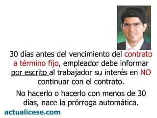 30 días antes del vencimiento del contrato a término fijo , empleador debe informar por escrito al trabajador su interés en NO continuar con el contrato. No hacerlo o hacerlo con menos de 30 días, nace la prórroga automática.