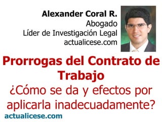 Alexander Coral R. Abogado Líder de Investigación Legal actualicese.com Prorrogas del Contrato de Trabajo ¿Cómo se da y efectos por aplicarla inadecuadamente? 